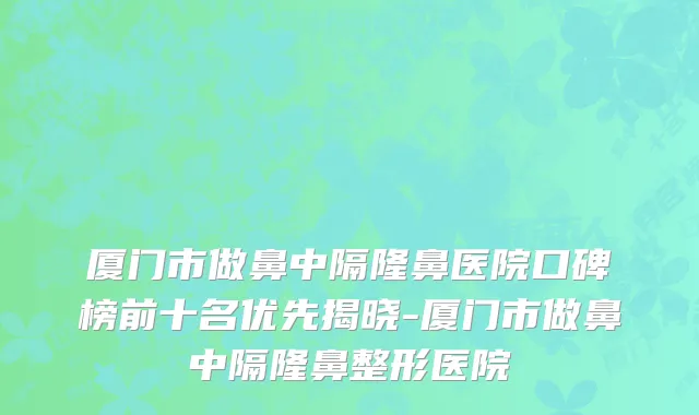 厦门市做鼻中隔隆鼻医院口碑榜前十名优先揭晓-厦门市做鼻中隔隆鼻整形医院