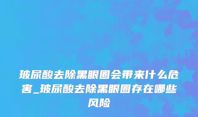 玻尿酸去除黑眼圈会带来什么危害_玻尿酸去除黑眼圈存在哪些风险