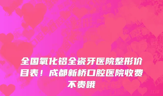 全国氧化铝全瓷牙医院整形价目表！成都新桥口腔医院收费不贵哦