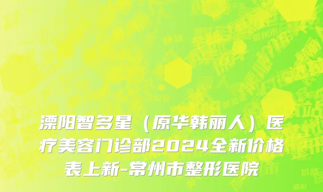 溧阳智多星（原华韩丽人）医疗美容门诊部2024全新价格表上新-常州市整形医院