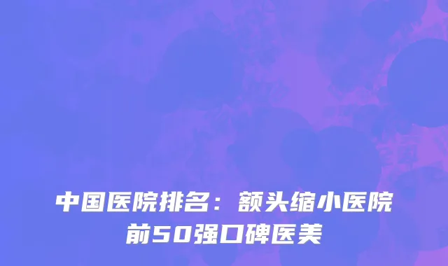 中国医院排名：额头缩小医院前50强口碑医美