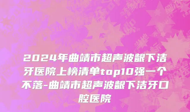 2024年曲靖市超声波龈下洁牙医院上榜清单top10强一个不落-曲靖市超声波龈下洁牙口腔医院
