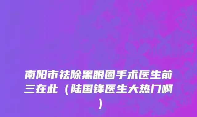 南阳市祛除黑眼圈手术医生前三在此（陆国锋医生大热门啊）