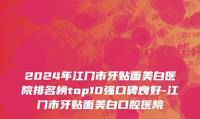 2024年江门市牙贴面美白医院排名榜top10强口碑良好-江门市牙贴面美白口腔医院