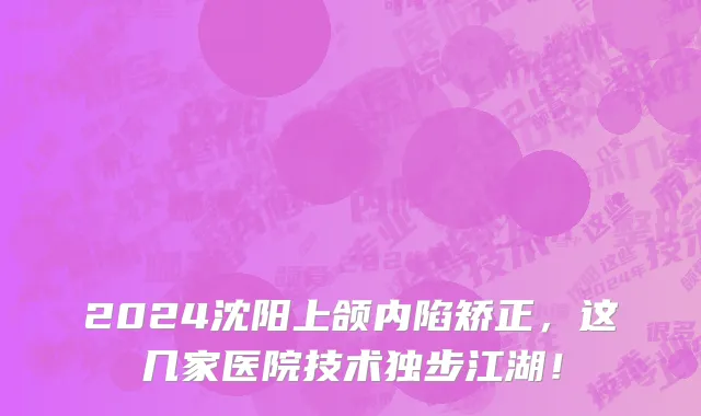 2024沈阳上颌内陷矫正,这几家医院技术独步江湖!