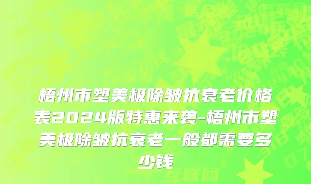 梧州市塑美极除皱抗衰老价格表2024版特惠来袭-梧州市塑美极除皱抗衰老一般都需要多少钱