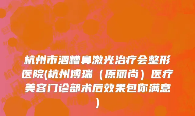 杭州市酒糟鼻激光治疗会整形医院(杭州博瑞（原丽尚）医疗美容门诊部术后效果包你满意)