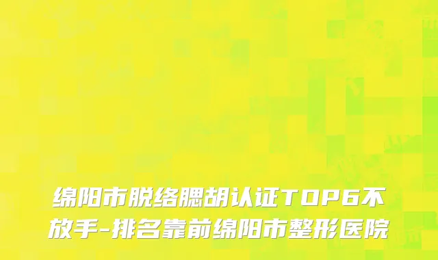 绵阳市脱络腮胡认证TOP6不放手-排名靠前绵阳市整形医院