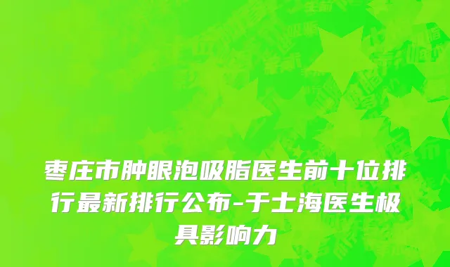 枣庄市肿眼泡吸脂医生前十位排行最新排行公布-于士海医生极具影响力