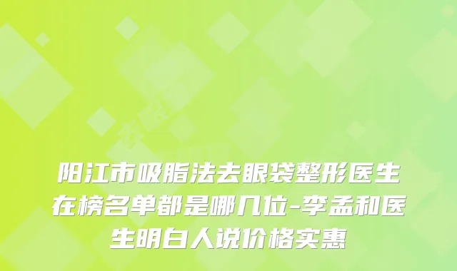 阳江市吸脂法去眼袋整形医生在榜名单都是哪几位-李孟和医生明白人说价格实惠