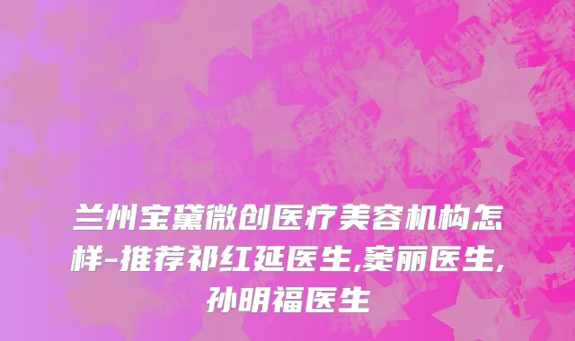 兰州宝黛微创医疗美容机构怎样-推荐祁红延医生,窦丽医生,孙明福医生