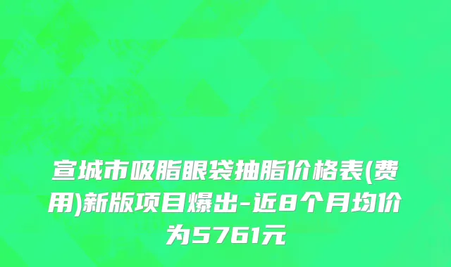 宣城市吸脂眼袋抽脂价格表(费用)新版项目爆出-近8个月均价为5761元