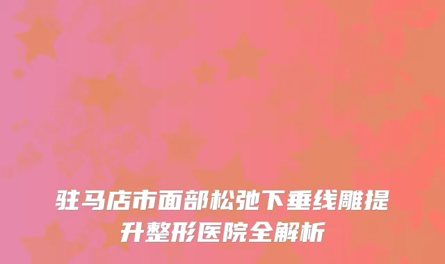 驻马店市面部松弛下垂线雕提升整形医院全解析