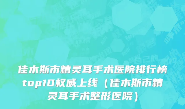 佳木斯市精灵耳手术医院排行榜top10权威上线（佳木斯市精灵耳手术整形医院）