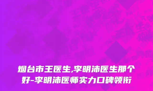 烟台市王医生,李明沛医生那个好-李明沛医师实力口碑领衔