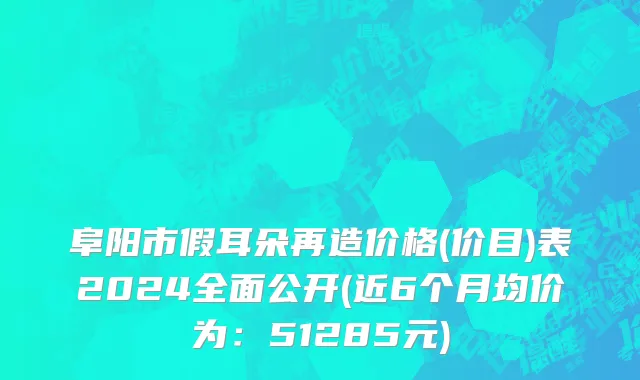 阜阳市假耳朵再造价格(价目)表2024全面公开(近6个月均价为：51285元)