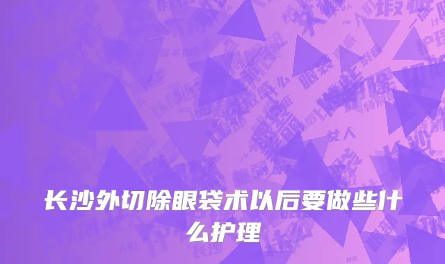 长沙外切除眼袋术以后要做些什么护理