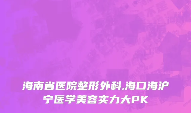 海南省医院整形外科,海口海沪宁医学美容实力大PK
