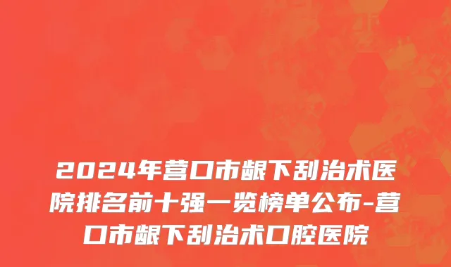 2024年营口市龈下刮治术医院排名前十强一览榜单公布-营口市龈下刮治术口腔医院