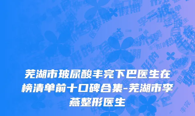 芜湖市玻尿酸丰完下巴医生在榜清单前十口碑合集-芜湖市李燕整形医生