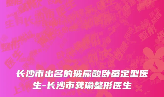 长沙市出名的玻尿酸卧蚕定型医生-长沙市龚瑜整形医生