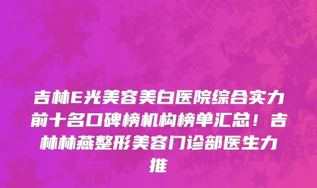 吉林E光美容美白医院综合实力前十名口碑榜机构榜单汇总!吉林林燕整形美容门诊部医生力推