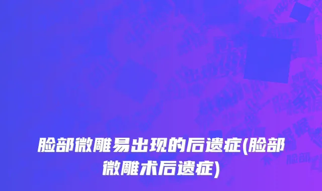 脸部微雕易出现的后遗症(脸部微雕术后遗症)