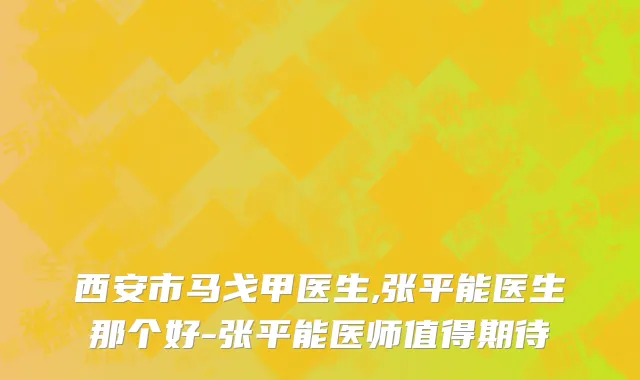 西安市马戈甲医生,张平能医生那个好-张平能医师值得期待
