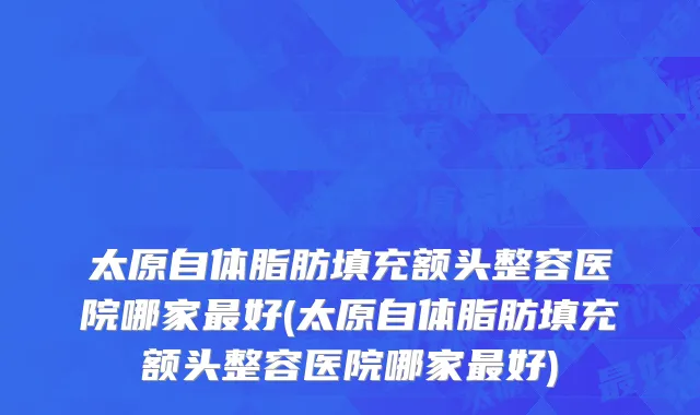 太原自体脂肪填充额头整容医院哪家最好(太原自体脂肪填充额头整容医院哪家最好)