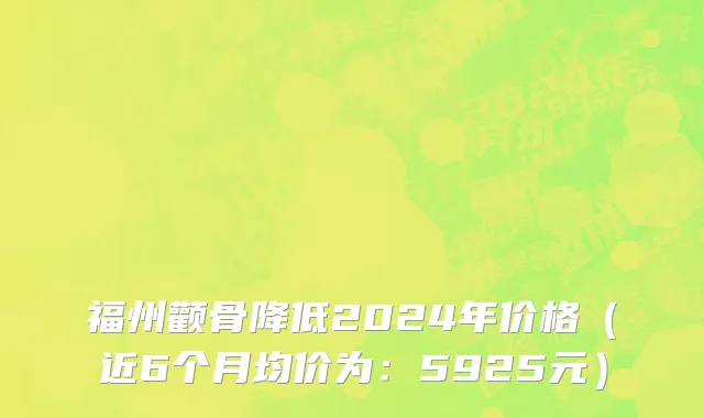 福州颧骨降低2024年价格(近6个月均价为:5925元)