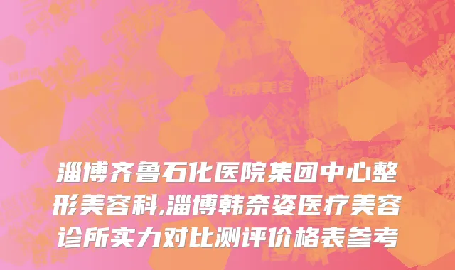淄博齐鲁石化医院集团中心整形美容科,淄博韩奈姿医疗美容诊所实力对比测评价格表参考