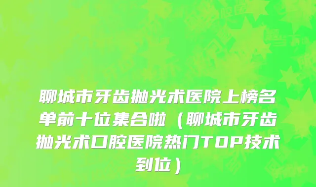 聊城市牙齿抛光术医院上榜名单前十位集合啦（聊城市牙齿抛光术口腔医院热门TOP技术到位）