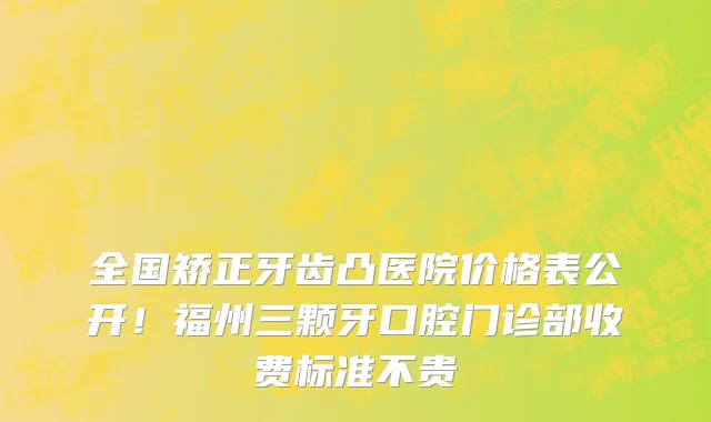 全国矫正牙齿凸医院价格表公开！福州三颗牙口腔门诊部收费标准不贵