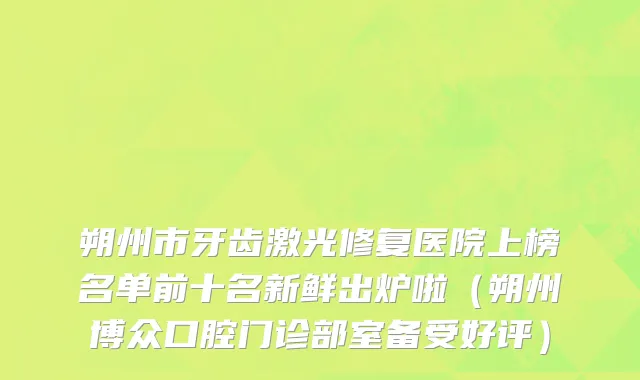 朔州市牙齿激光修复医院上榜名单前十名新鲜出炉啦（朔州博众口腔门诊部室备受好评）