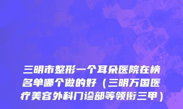 三明市整形一个耳朵医院在榜名单哪个做的好（三明万国医疗美容外科门诊部等领衔三甲）