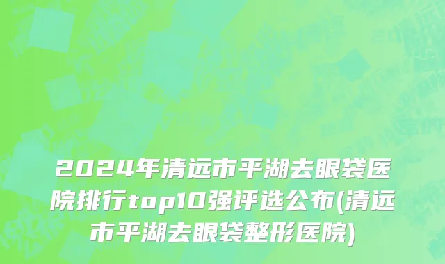 2024年清远市平湖去眼袋医院排行top10强评选公布(清远市平湖去眼袋整形医院)