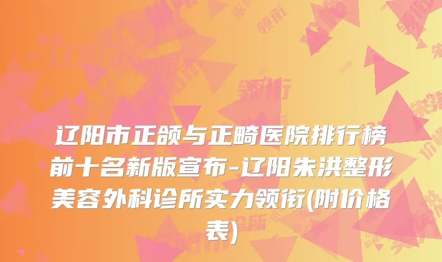 辽阳市正颌与正畸医院排行榜前十名新版宣布-辽阳朱洪整形美容外科诊所实力领衔(附价格表)