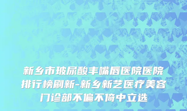 新乡市玻尿酸丰嘴唇医院医院排行榜刷新-新乡新艺医疗美容门诊部不偏不倚中立选