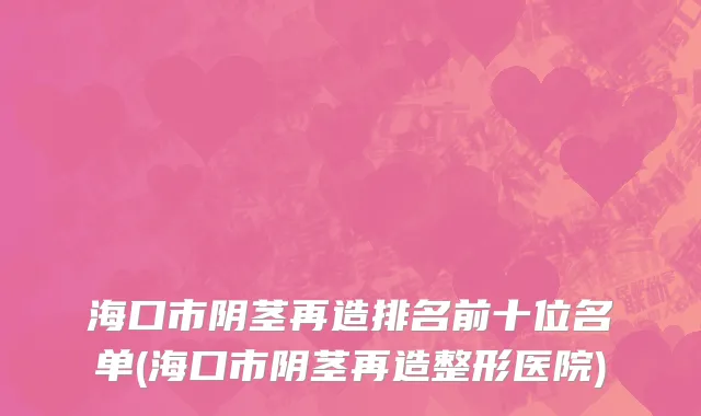 海口市阴茎再造排名前十位名单(海口市阴茎再造整形医院)
