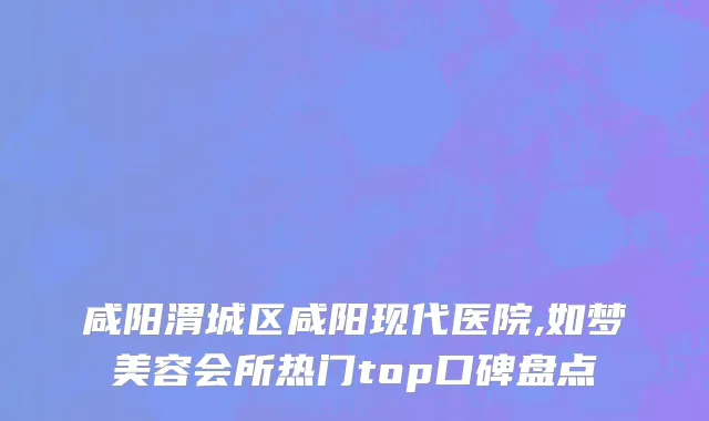 咸阳渭城区咸阳现代医院,如梦美容会所热门top口碑盘点