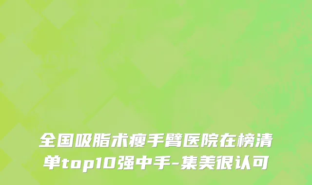 全国吸脂术瘦手臂医院在榜清单top10强中手-集美很认可