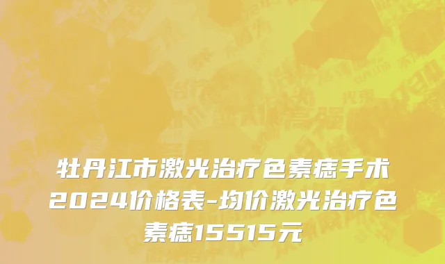 牡丹江市激光治疗色素痣手术2024价格表-均价激光治疗色素痣15515元