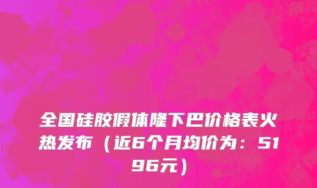 全国硅胶假体隆下巴价格表火热发布(近6个月均价为:5196元)