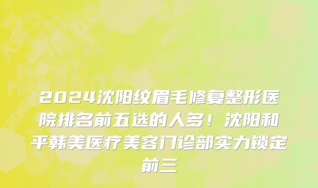 2024沈阳纹眉毛修复整形医院排名前五选的人多！沈阳和平韩美医疗美容门诊部实力锁定前三