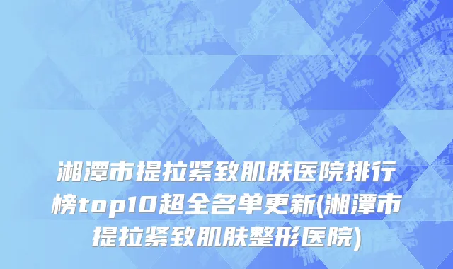 湘潭市提拉紧致肌肤医院排行榜top10超全名单更新(湘潭市提拉紧致肌肤整形医院)