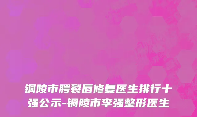 铜陵市腭裂唇修复医生排行十强公示-铜陵市李强整形医生