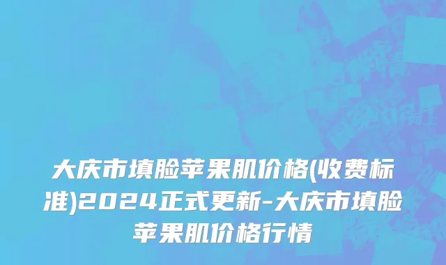 大庆市填脸苹果肌价格(收费标准)2024正式更新-大庆市填脸苹果肌价格行情