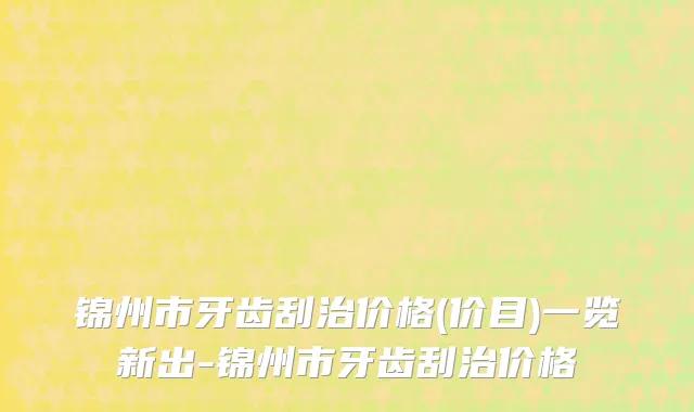 锦州市牙齿刮治价格(价目)一览新出-锦州市牙齿刮治价格