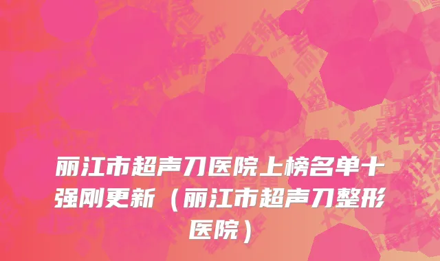 丽江市超声刀医院上榜名单十强刚更新（丽江市超声刀整形医院）