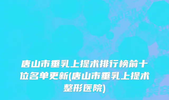 唐山市垂乳上提术排行榜前十位名单更新(唐山市垂乳上提术整形医院)